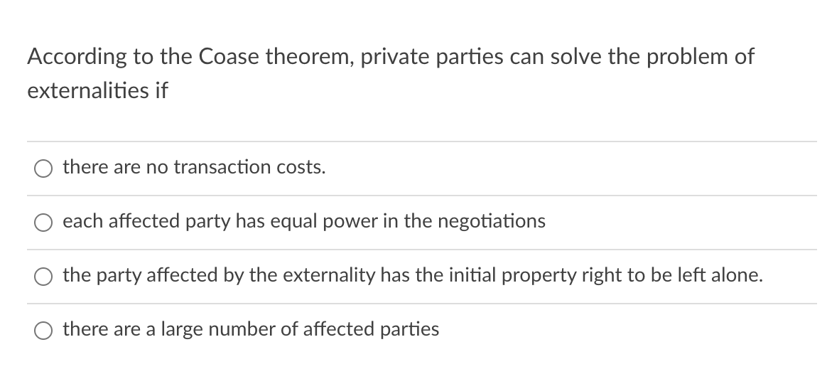 According to the Coase theorem, private parties can solve the problem of
externalities if
there are no transaction costs.
each affected party has equal power in the negotiations
the party affected by the externality has the initial property right to be left alone.
O there are a large number of affected parties
