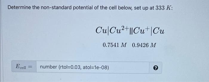 Determine the non-standard potential of the cell below, set up at 333 K:
Cu|Cu2+||Cu+|Cu
0.7541 M 0.9426 M
Ecell
number (rtol=0.03, atol=1e-08)

