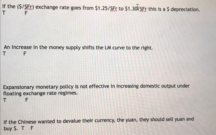 If the ($/SFr) exchange rate goes from $1.25/SFr to $1.30/SFr this is a $ depreciation.
F
An increase in the money supply shifts the LM curve to the right.
T F
Expansionary monetary policy is not effective in increasing domestic output under
floating exchange rate regimes.
T
F
If the Chinese wanted to devalue their currency, the yuan, they should sell yuan and
buy $. T F
