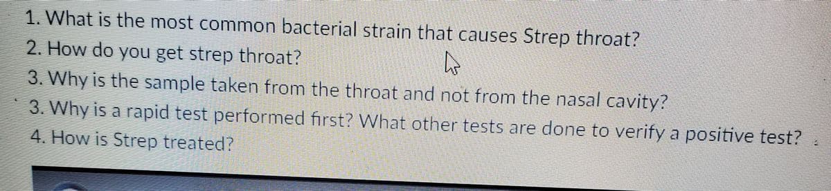 1. What is the most common bacterial strain that causes Strep throat?
2. How do you get strep throat?
3. Why is the sample taken from the throat and not from the nasal cavity?
3. Why is a rapid test performed first? What other tests are done to verify a positive test?
4. How is Strep treated?
