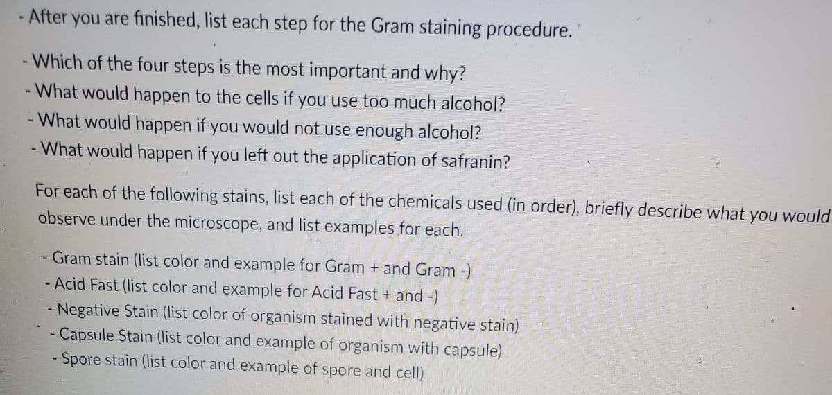 - After you are finished, list each step for the Gram staining procedure.
- Which of the four steps is the most important and why?
- What would happen to the cells if you use too much alcohol?
- What would happen if you would not use enough alcohol?
- What would happen if you left out the application of safranin?
For each of the following stains, list each of the chemicals used (in order), briefly describe what you would
observe under the microscope, and list examples for each.
Gram stain (list color and example for Gram + and Gram-)
- Acid Fast (list color and example for Acid Fast + and -)
- Negative Stain (list color of organism stained with negative stain)
- Capsule Stain (Ilist color and example of organism with capsule)
Spore stain (list color and example of spore and cell)
