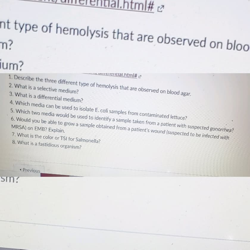 tml# 2
nt type of hemolysis that are observed on bloo
m?
ium?
y unitiential.html# t³
1. Describe the three different type of hemolysis that are observed on blood agar.
2. What is a selective medium?
3. What is a differential medium?
4. Which media can be used to isolate E. coli samples from contaminated lettuce?
5. Which two media would be used to identify a sample taken from a patient with suspected gonorrhea?
6. Would you be able to grow a sample obtained from a patient's wound (suspected to be infected with
MRSA) on EMB? Explain.
7. What is the color or TSI for Salmonella?
8. What is a fastidious organism?
• Previous
sm?
