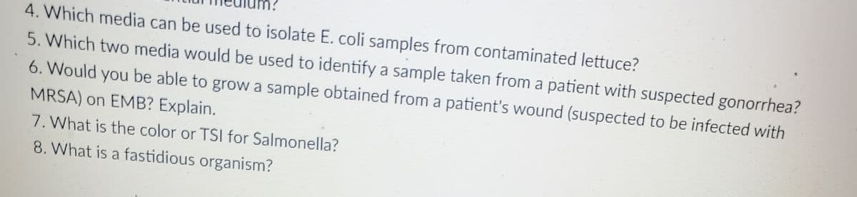 4. Which media can be used to isolate E. coli samples from contaminated lettuce?
5. Which two media would be used to identify a sample taken from a patient with suspected gonorrhea?
6. Would you be able to grow a sample obtained from a patient's wound (suspected to be infected with
MRSA) on EMB? Explain.
7. What is the color or TSI for Salmonella?
8. What is a fastidious organism?
