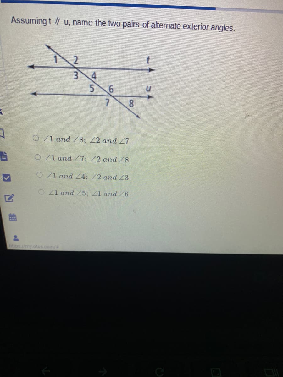 Assuming t / u, name the two pairs of alternate exterior angles.
t.
3 4
5 6
7.
O Z1 and 8; Z2 and 7
O 21 and 27; 22 and 28
O21 and Z4; 22 and 23
O21 and 5; 1 and 6
https//my.otus.com/
C

