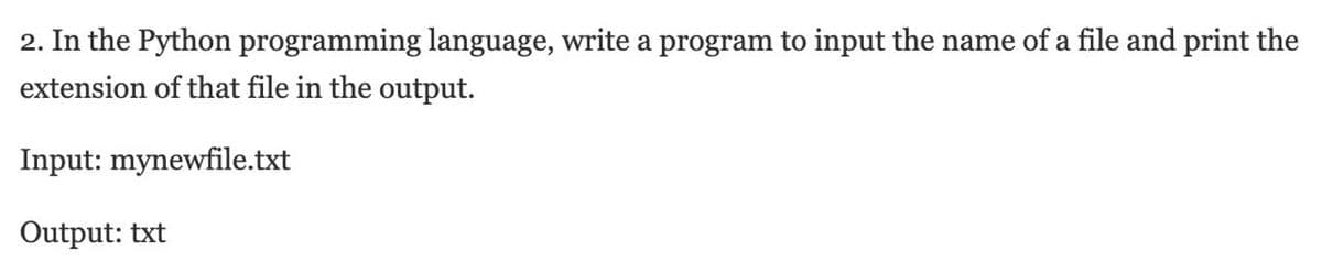 2. In the Python programming language, write a program to input the name of a file and print the
extension of that file in the output.
Input: mynewfile.txt
Output: txt
