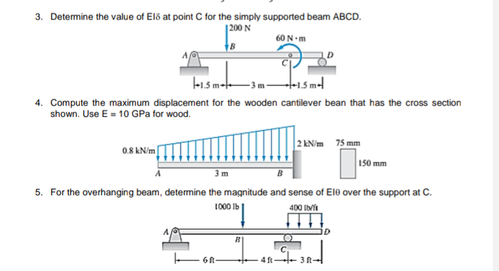 3. Determine the value of El8 at point C for the simply supported beam ABCD.
1200 N
60 N-m
7
-1.5m
3m-
4. Compute the maximum displacement for the wooden cantilever bean that has the cross section
shown. Use E = 10 GPa for wood.
2 kN/m 75 mm
0.8 kN/m
I
150 mm
3 m
B
5. For the overhanging beam, determine the magnitude and sense of Ele over the support at C.
1000 lb
400 lb/ft
4ft-3 ft-
6 ft-