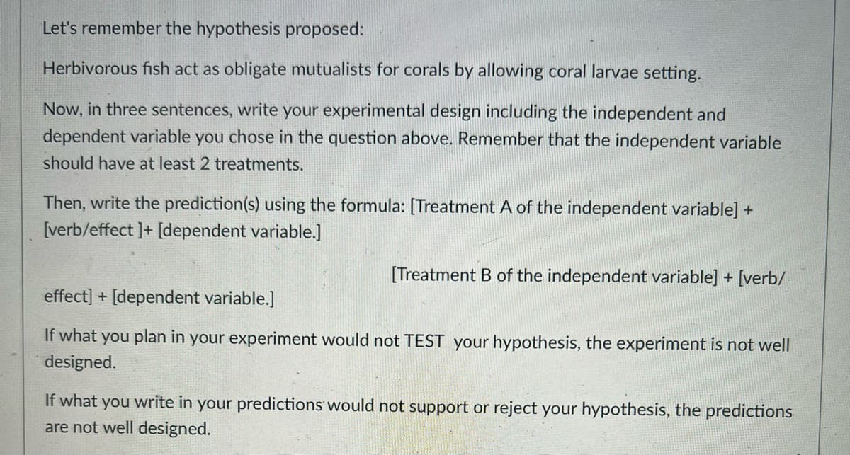 Let's remember the hypothesis proposed:
Herbivorous fish act as obligate mutualists for corals by allowing coral larvae setting.
Now, in three sentences, write your experimental design including the independent and
dependent variable you chose in the question above. Remember that the independent variable
should have at least 2 treatments.
Then, write the prediction(s) using the formula: [Treatment A of the independent variable] +
[verb/effect ]+[dependent variable.]
[Treatment B of the independent variable] + [verb/
effect] + [dependent variable.]
If what you plan in your experiment would not TEST your hypothesis, the experiment is not well
designed.
If what you write in your predictions would not support or reject your hypothesis, the predictions
are not well designed.