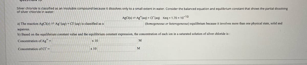 Silver chloride is classified as an insoluble compound because it dissolves only to a small extent in water. Consider the balanced equation and equilibrium constant that shows the partial dissolving
of silver chloride in water:
AgCl(s) = Ag*(aq) + CI"(ag) Keg = 1.70 x 10-10
a) The reaction AgCl(s) = Ag*(aq) + Cl (ag) is classified as a
(homogeneous or heterogeneous) equilibrium because it involves more than one physical state, solid and
aqueous.
b) Based on the equilibrium constant value and the equilibrium constant expression, the concentration of each ion in a saturated solution of silver chloride is :
Concentration of Ag =
x 10
Concentration of CI" =
x 10
M
