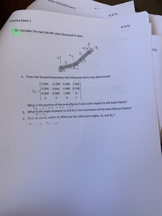 inter 2019-2020 Exam 2
IE 3771
Practice Exam 1
IE 3771
16. Consider the two link RR robot discussed in class,
771
a. From the forward kinematics the following matrix was determined
0.866 -0.500 0.000 1.866
0.500
0.866 0.000 0.500
0.000
0.000
1.000
What is the position of the end-effector frame with respect to the base frame?
005.0 9981
b. What is the angle between Xo and Xt or the orientation of the end-effector frame?
c. If L1 1, L2=L1, and d 0, What are the robot joint angles, 0, and 0,?
é, :0 0, 30
