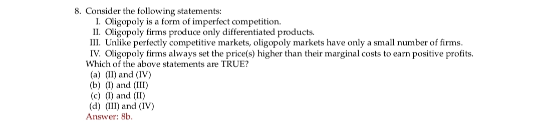 8. Consider the following statements:
I. Oligopoly is a form of imperfect competition.
II. Oligopoly firms produce only differentiated products.
III. Unlike perfectly competitive markets, oligopoly markets have only a small number of firms.
IV. Oligopoly firms always set the price(s) higher than their marginal costs to earn positive profits.
Which of the above statements are TRUE?
(a) (II) and (IV)
(b) (I) and (III)
(c) (I) and (II)
(d) (III) and (IV)
Answer: 8b.