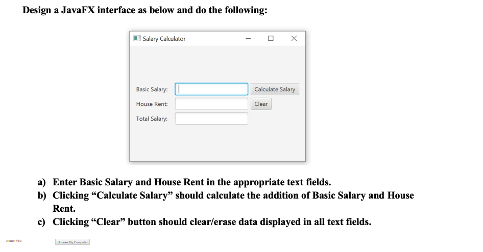 Design a JavaFX interface as below and do the following:
Salary Calculator
Basic Salary: |
Calculate Salary
House Rent:
Clear
Total Salary:
a) Enter Basic Salary and House Rent in the appropriate text fields.
b) Clicking "Calculate Salary" should calculate the addition of Basic Salary and House
Rent.
c) Clicking "Clear" button should clear/erase data displayed in all text fields.
Allach F
Brow My Compuler
