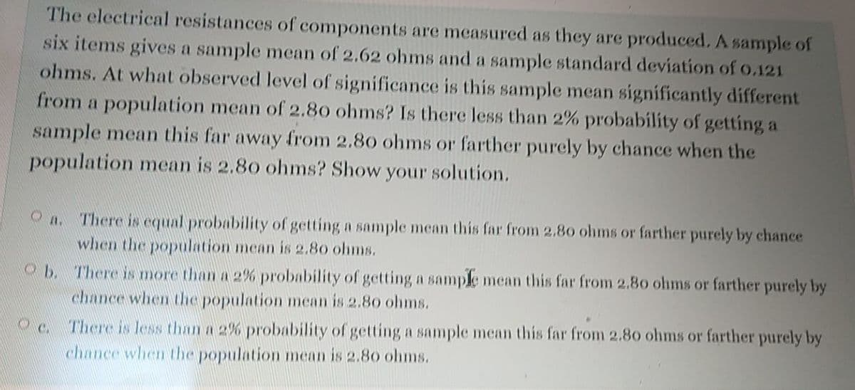 The electrical resistances of components are measured as they are produced, A sample of
six items gives a sample mean of 2.62 ohms and a sample standard deviation of o.121
ohms. At what observed level of significance is this sample mean significantly different
from a population mean of 2.80 ohms? Is there less than 2% probability of getting a
sample mean this far away from 2.80 ohms or farther purely by chance when the
population mean is 2.80 ohms? Show your solution.
O A. There is equal probability of getting a sample mean this far from 2.80 ohms or farther purely by chance
when the population mean is 2.80 ohms.
Ob. There is more than a 2% probability of getting a sample mean this far from 2.80 ohms or farther purely by
chance when the population mean is 2.80 ohms.
Oc There is less than a 2% probability of getting a sample mean this far from 2.80 ohms or farther purely by
chance when the population mean is 2.80 ohms.
