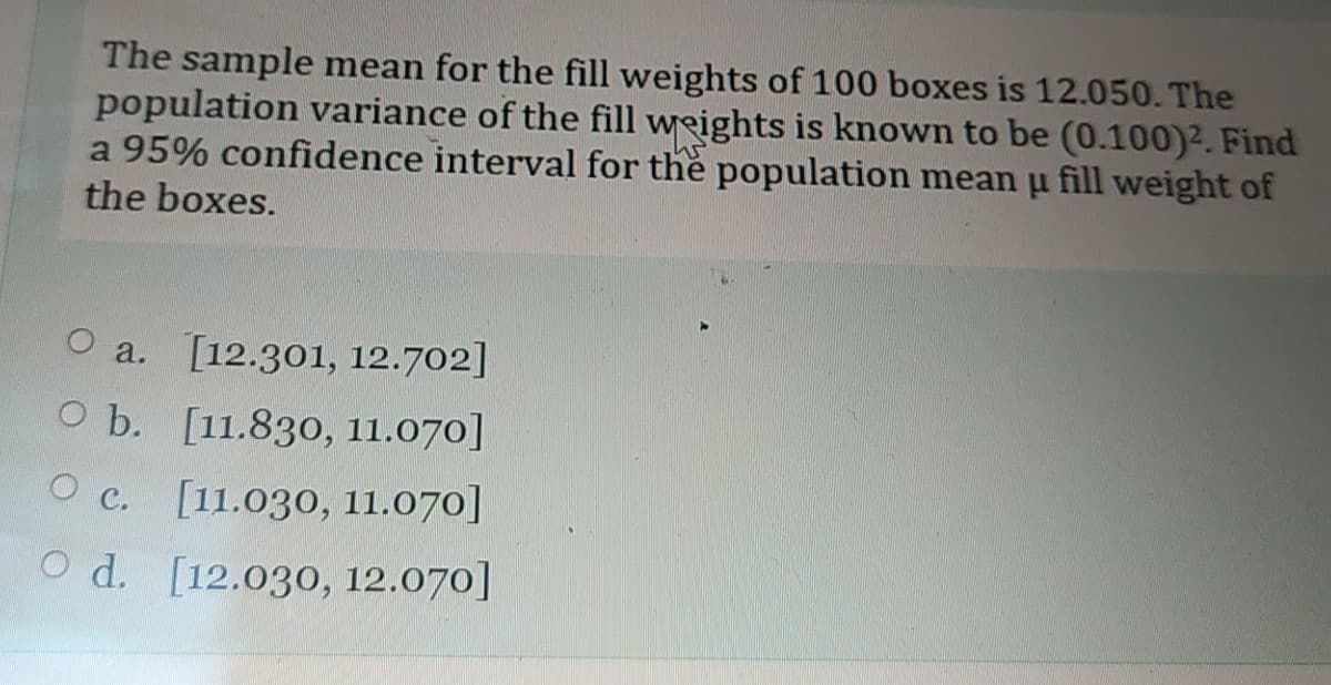 The sample mean for the fill weights of 100 boxes is 12.050. The
population variance of the fill weights is known to be (0.100)2. Find
a 95% confidence interval for the population mean u fill weight of
the boxes.
O a. [12.301, 12.702]
O b. [11.830, 11.070]
O c. [11.030, 11.070]
O d. [12.030, 12.070]
