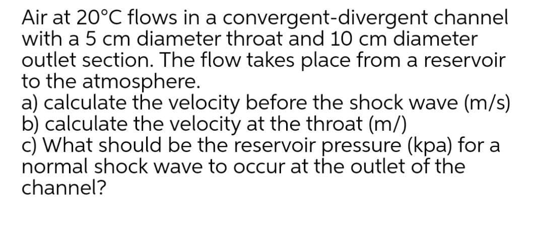 Air at 20°C flows in a convergent-divergent channel
with a 5 cm diameter throat and 10 cm diameter
outlet section. The flow takes place from a reservoir
to the atmosphere.
a) calculate the velocity before the shock wave (m/s)
b) calculate the velocity at the throat (m/)
c) What should be the reservoir pressure (kpa) for a
normal shock wave to occur at the outlet of the
channel?
