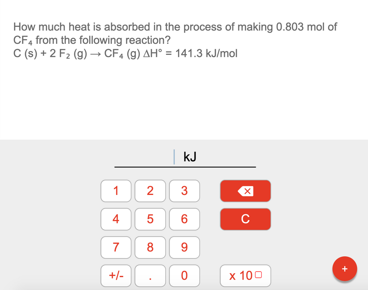 How much heat is absorbed in the process of making 0.803 mol of
CF4 from the following reaction?
C (s) + 2 F2 (g) → CF4 (g) AH° = 141.3 kJ/mol
kJ
1
3
4
6.
C
8
9.
+
+/-
х 100

