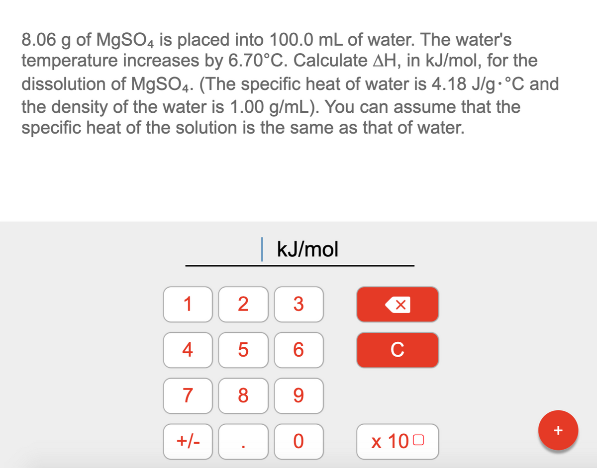 8.06 g of MgSO4 is placed into 100.0 mL of water. The water's
temperature increases by 6.70°C. Calculate AH, in kJ/mol, for the
dissolution of MgSO4. (The specific heat of water is 4.18 J/g. °C and
the density of the water is 1.00 g/mL). You can assume that the
specific heat of the solution is the same as that of water.
KJ/mol
1
3
4
6.
C
7
8
9.
+/-
х 100
LO
