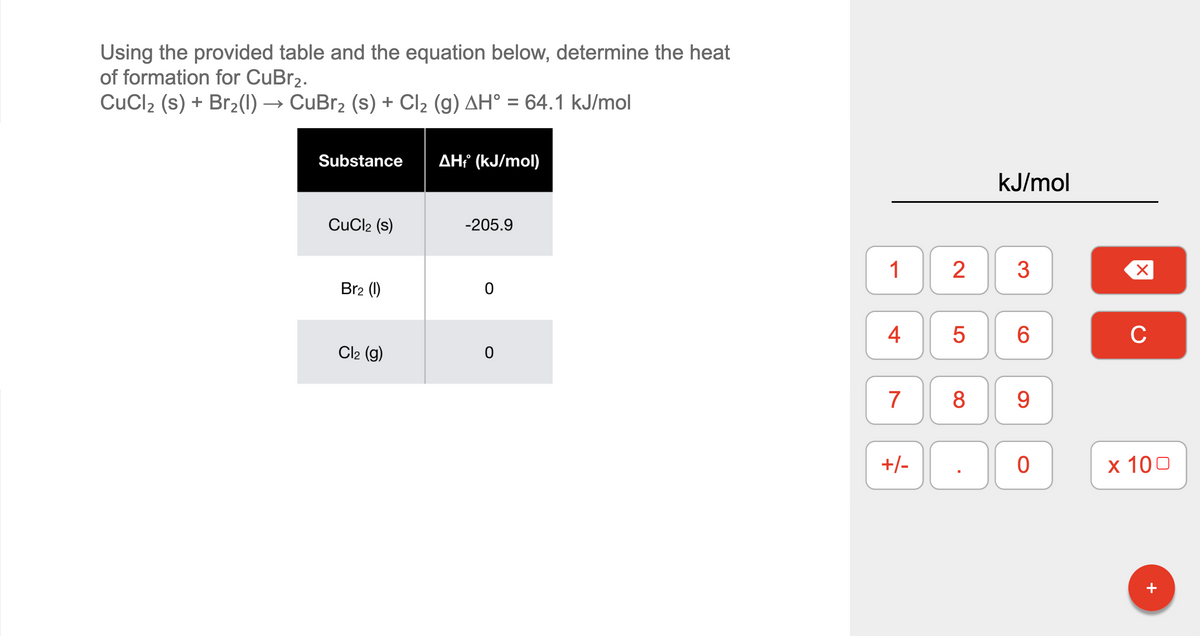 Using the provided table and the equation below, determine the heat
of formation for CuBr2.
CuCl2 (s) + Br2(1) → CuBr2 (s) + Cl2 (g) AH° = 64.1 kJ/mol
Substance
AH? (kJ/mol)
kJ/mol
CuCl2 (s)
-205.9
1
Br2 (1)
4
6.
C
Cl2 (g)
7
8
9
+/-
х 100
+
