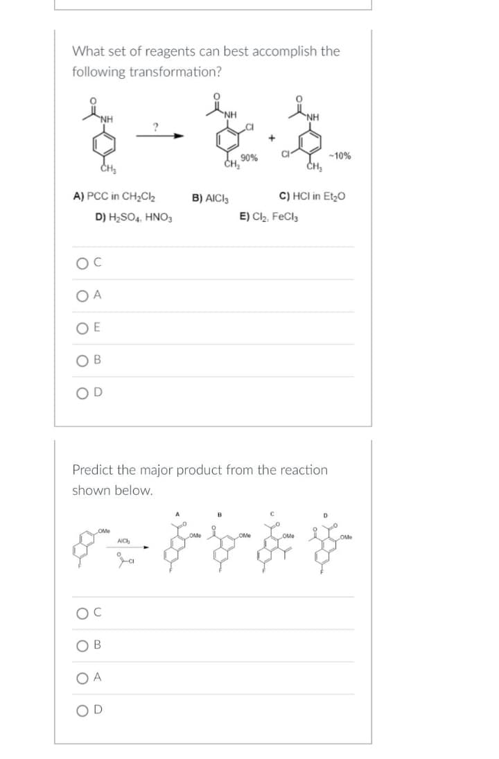 What set of reagents can best accomplish the
following transformation?
NH
NH
90%
A) PCC in CH₂Cl₂
D) H₂SO4, HNO3
CH₂
B) AICI 3
-10%
C) HCI in Et₂O
E) Cl₂, FeCl3
OC
OA
OE
OB
OD
Predict the major product from the reaction
shown below.
B
D
OMe
OMe
OMe
AICH
$.$-b- &
O C
OB
OA
OD
OMe