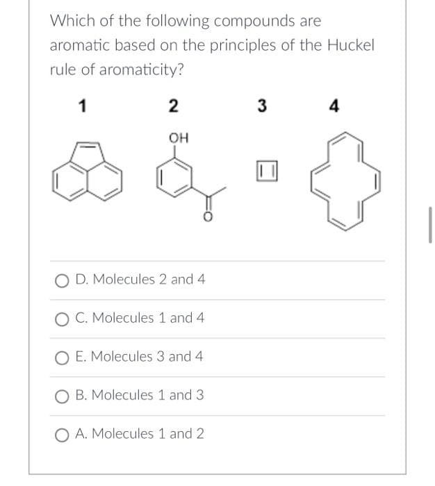 Which of the following compounds are
aromatic based on the principles of the Huckel
rule of aromaticity?
1
2
3
4
OH
O D. Molecules 2 and 4
O C. Molecules 1 and 4
O E. Molecules 3 and 4.
O B. Molecules 1 and 3
O A. Molecules 1 and 2