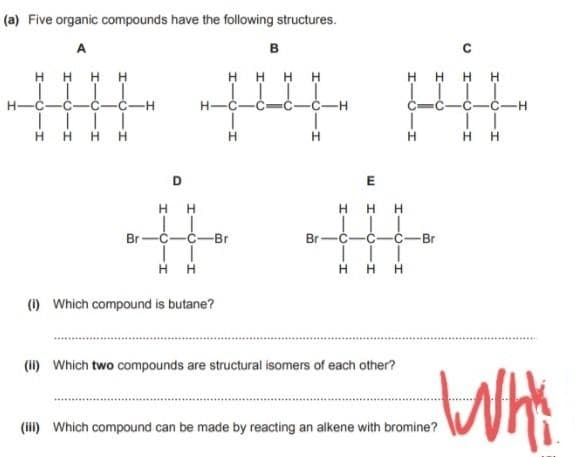 (a) Five organic compounds have the following structures.
B
H
HHHH
C
C
T
H
HHH
H
H
H
H
Br
HH
H
H
(1) Which compound is butane?
(ii) Which two compounds are structural isomers of each other?
(iii) Which compound can be made by reacting an alkene with bromine?
D
-Br
H
E
HHH
-0-
Br C-
HTCIH
HIC
HH
C
1
H
-Br
I
H
HH
-H
WHY