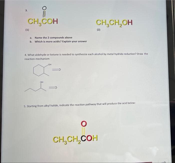 CH,CCH
CH₂CH₂OH
(2)
a.
Name the 2 compounds above
b. Which is more acidic? Explain your answer
4. What aldehyde or ketone is needed to synthesize each alcohol by metal hydride reduction? Draw the
reaction mechanism
OH
X-
5. Starting from alkyl halide, indicate the reaction pathway that will produce the acid below:
CH,CH,COH
(1)