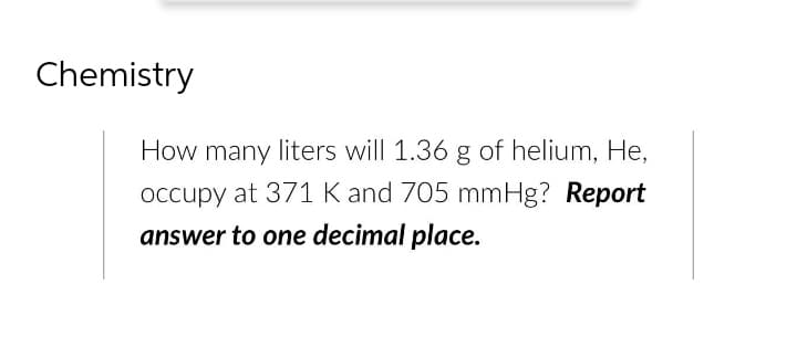 Chemistry
How many liters will 1.36 g of helium, He,
occupy at 371 K and 705 mmHg? Report
answer to one decimal place.