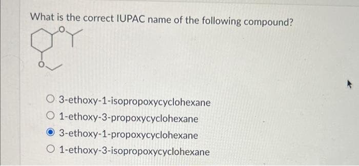 What is the correct IUPAC name of the following compound?
g
O 3-ethoxy-1-isopropoxycyclohexane
O 1-ethoxy-3-propoxycyclohexane
3-ethoxy-1-propoxycyclohexane
O 1-ethoxy-3-isopropoxycyclohexane