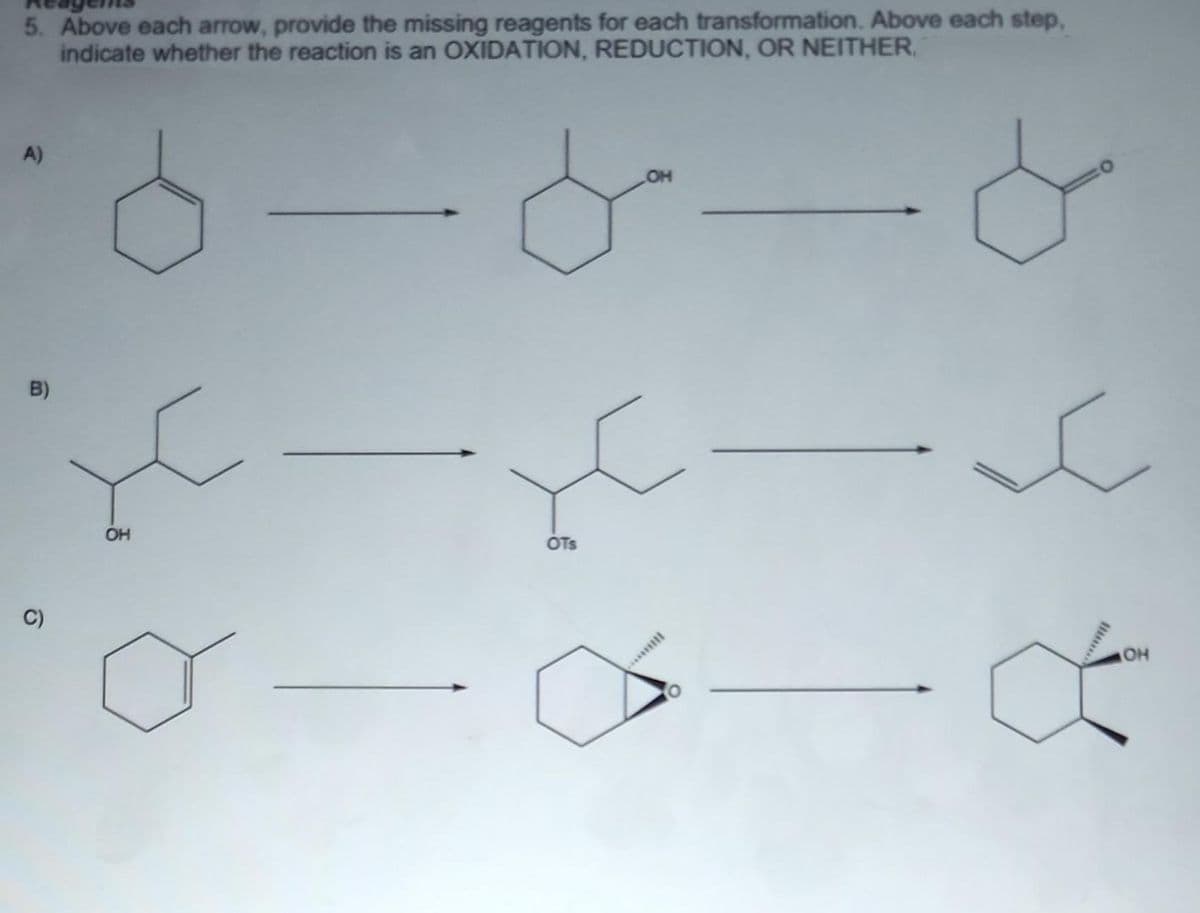 5. Above each arrow, provide the missing reagents for each transformation. Above each step,
indicate whether the reaction is an OXIDATION, REDUCTION, OR NEITHER.
A)
OH
B)
OH
OTs
C)
OH
