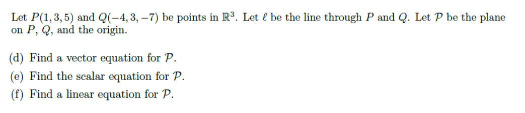 Let P(1,3,5) and Q(-4, 3, –7) be points in R3. Let l be the line through P and Q. Let P be the plane
on P, Q, and the origin.
(d) Find a vector equation for P.
(e) Find the scalar equation for P.
(f) Find a linear equation for P.
