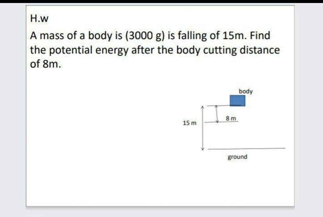 Н.w
A mass of a body is (3000 g) is falling of 15m. Find
the potential energy after the body cutting distance
of 8m.
body
8 m
15 m
ground
