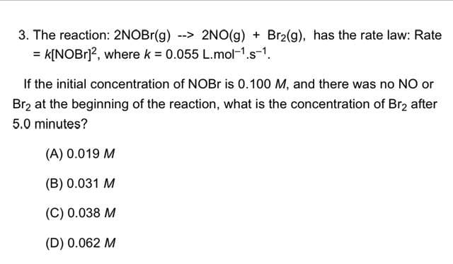 3. The reaction: 2NOBr(g) -->2NO(g) + Br2(g), has the rate law: Rate
= K[NOBr]², where k = 0.055 L.mol-¹.s-¹.
If the initial concentration of NOBr is 0.100 M, and there was no NO or
Br₂ at the beginning of the reaction, what is the concentration of Br₂ after
5.0 minutes?
(A) 0.019 M
(B) 0.031 M
(C) 0.038 M
(D) 0.062 M