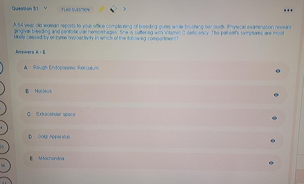 55
56
Question 51
FLAO QUESTION
A 64 year old woman reports to your office complaining of bleeding gums while brushing her teeth. Physical examination reveals
gingival bleeding and perifollicular hemorrhages. She is suffering with Vitamin C deficiency. The patient's symptoms are most
likely caused by enzyme hypoactivity in which of the following compartment?
Answers A - E
A Rough Endoplasmic Reticulum
B Nucleus
C Extracellular space
D Golgi Apparatus
E Mitochondria
O
☺
O