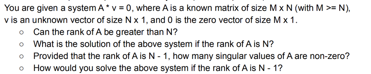 You are given a system A * v = 0, where A is a known matrix of size M x N (with M >= N),
v is an unknown vector of size N x 1, and 0 is the zero vector of size M x 1.
O
Can the rank of A be greater than N?
O
What is the solution of the above system if the rank of A is N?
O Provided that the rank of A is N - 1, how many singular values of A are non-zero?
O
How would you solve the above system if the rank of A is N - 1?