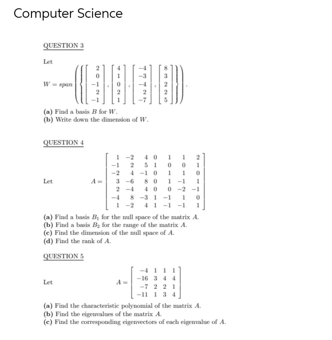 Computer Science
QUESTION 3
Let
2
-3
W = span
(a) Find a basis B for W.
(b) Write down the dimension of W.
QUESTION 4
1 -2
5 1
4 0
1
1
-1
2
1
-2
4
-1
1
1
Let
A =
-6
8 0
1
-1
1
2 -4
0 -2
8 -3 1 -1
4 1 -1 -1
4 0
-1
-4
1
1
-2
(a) Find a basis B1 for the null space of the matrix A.
(b) Find a basis B2 for the range of the matrix A.
(c) Find the dimension of the null space of A.
(d) Find the rank of A.
QUESTION 5
-4 1
1
1
-16 3 4 4
Let
A =
-7 2 2 1
-11 1 3 4
(a) Find the characteristic polynomial of the matrix A.
(b) Find the eigenvalues of the matrix A.
(c) Find the corresponding eigenvectors of each eigenvalue of A.
