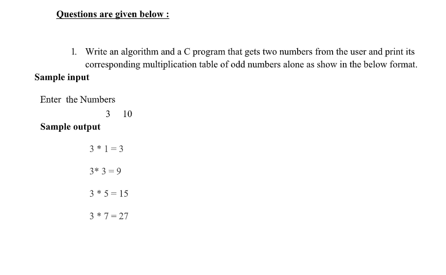 Questions are given below :
1. Write an algorithm and a C program that gets two numbers from the user and print its
corresponding multiplication table of odd numbers alone as show in the below format.
Sample input
Enter the Numbers
3 10
Sample output
3 * 1= 3
3* 3 = 9
3 * 5 = 15
3 * 7= 27

