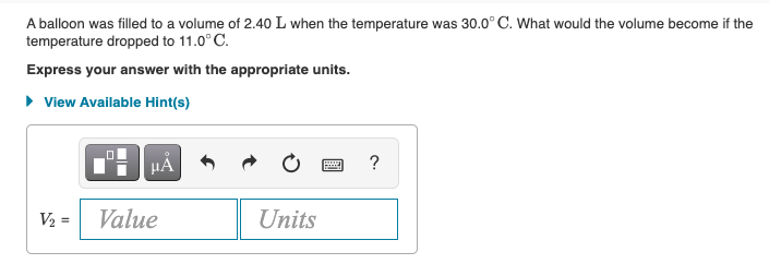 A balloon was filled to a volume of 2.40 L when the temperature was 30.0° C. What would the volume become if the
temperature dropped to 11.0° C.
Express your answer with the appropriate units.
• View Available Hint(s)
HẢ
?
V2 =
Value
Units
