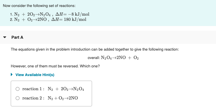 Now consider the following set of reactions:
1. N2 + 202→N204 , AH=-8 kJ/mol
2. N, + Ο,-2NO , ΔΗ-180 kJ/mol
Part A
The equations given in the problem introduction can be added together to give the following reaction:
overall: N2O4→2NO + O2
However, one of them must be reversed. Which one?
• View Available Hint(s)
O reaction 1: N2 + 202→N2O4
O reaction 2 : N2 + O2→2NO
