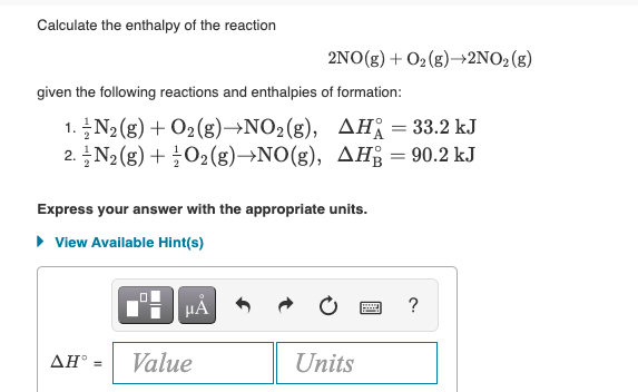 Calculate the enthalpy of the reaction
2NO(g) + O2(g)→2NO2(g)
given the following reactions and enthalpies of formation:
1. N2(g) + O2(g)→NO2(g), AH = 33.2 kJ
2. N2(g) + ¿O2(g)→NO(g), AH = 90.2 kJ
Express your answer with the appropriate units.
• View Available Hint(s)
HÁ
?
Value
Units
ΔΗ
