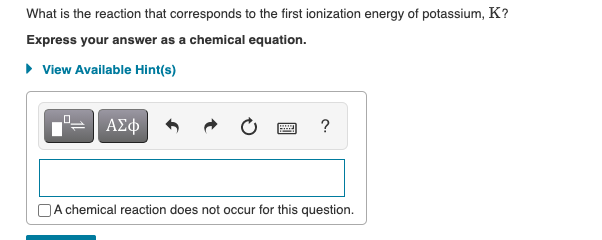 What is the reaction that corresponds to the first ionization energy of potassium, K?
Express your answer as a chemical equation.
• View Available Hint(s)
ΑΣφ
A chemical reaction does not occur for this question.
