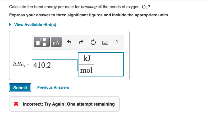 Calculate the bond energy per mole for breaking all the bonds of oxygen, O2?
Express your answer to three significant figures and include the appropriate units.
• View Available Hint(s)
HẢ
?
kJ
AHo; = 410.2
mol
Submit
Previous Answers
X Incorrect; Try Again; One attempt remaining
