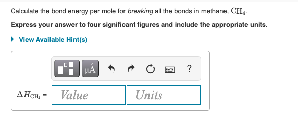 Calculate the bond energy per mole for breaking all the bonds in methane, CH4.
Express your answer to four significant figures and include the appropriate units.
• View Available Hint(s)
HA
?
AHCH, =
Value
Units
