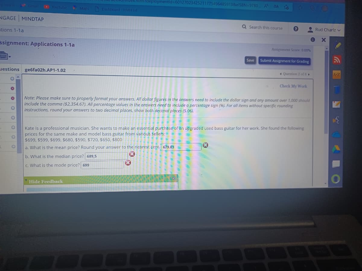 NGAGE MINDTAP
tions 1-1a
YouTube
ssignment: Applications 1-1a
uestions ge6fa02h.AP1-1.02
✪ O O O O O
Maps
nevoindex.html?deploymentid=60127023425211775496485913&elSBN=9780... A a
To
Dashboard - HMH Ed
Hide Feedback
**
.
a. What is the mean price? Round your answer to the nearest cent. 679.63
b. What is the median price? 689,5
c. What is the mode price? 699
55 a
Q Search this course
Note: Please make sure to properly format your answers. All dollar figures in the answers need to include the dollar sign and any amount over 1,000 should
include the comma ($2,354.67). All percentage values in the answers need to include a percentage sign (%). For all items without specific rounding
instructions, round your answers to two decimal places, show both decimal places (5.06).
Save
X
Assignment Score: 0.00%
Kate is a professional musician. She wants to make an essential purchase of an upgraded used bass guitar for her work. She found the following
prices for the same make and model bass guitar from various sellers:
$699, $599, $699, $680, $590, $720, $650, $800
Submit Assignment for Grading
Question 2 of 8
Check My Work
Rud Charlz v
G
A-Z