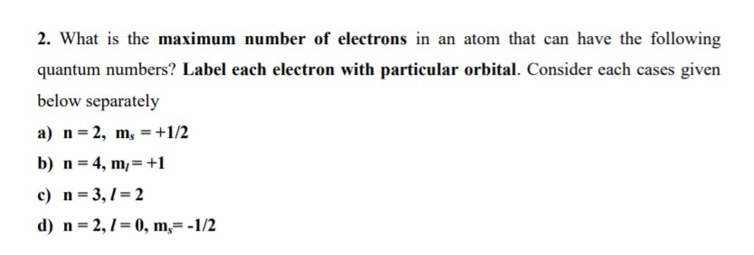 2. What is the maximum number of electrons in an atom that can have the following
quantum numbers? Label each electron with particular orbital. Consider each cases given
below separately
a) n=2, m, =+1/2
b) n = 4, m,=+1
c) n=3,1=2
d) n= 2,1= 0, m,= -1/2
