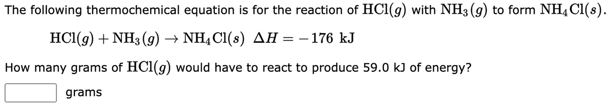 The following thermochemical equation is for the reaction of HCl(g) with NH3(g) to form NH4Cl(s).
HCl(g) + NH3(g) → NH4Cl(s) AH = -176 kJ
How many grams of HCl(g) would have to react to produce 59.0 kJ of energy?
grams