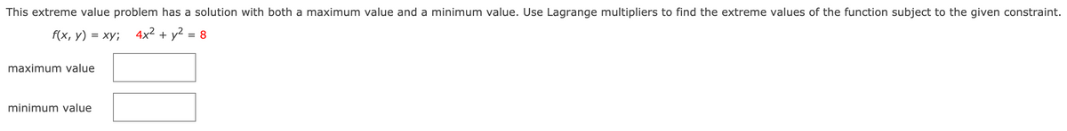 This extreme value problem has a solution with both a maximum value and a minimum value. Use Lagrange multipliers to find the extreme values of the function subject to the given constraint.
f(x, y) = xy; 4x² + y² = 8
%3D
maximum value
minimum value
