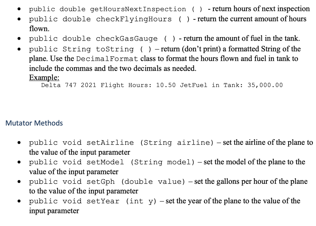 public double getHoursNextInspection ( ) - return hours of next inspection
public double checkFlyingHours ( ) - return the current amount of hours
flown.
public double checkGas Gauge ( ) - return the amount of fuel in the tank.
public String toString ) - return (don't print) a formatted String of the
plane. Use the DecimalFormat class to format the hours flown and fuel in tank to
include the commas and the two decimals as needed.
Example:
Delta 747 2021 Flight Hours: 10.50 JetFuel in Tank: 35,000.00
Mutator Methods
public void setAirline (String airline) – set the airline of the plane to
the value of the input parameter
public void setModel (String model) – set the model of the plane to the
value of the input parameter
public void setGph (double value) – set the gallons per hour of the plane
to the value of the input parameter
public void setYear (int y) – set the year of the plane to the value of the
input parameter
