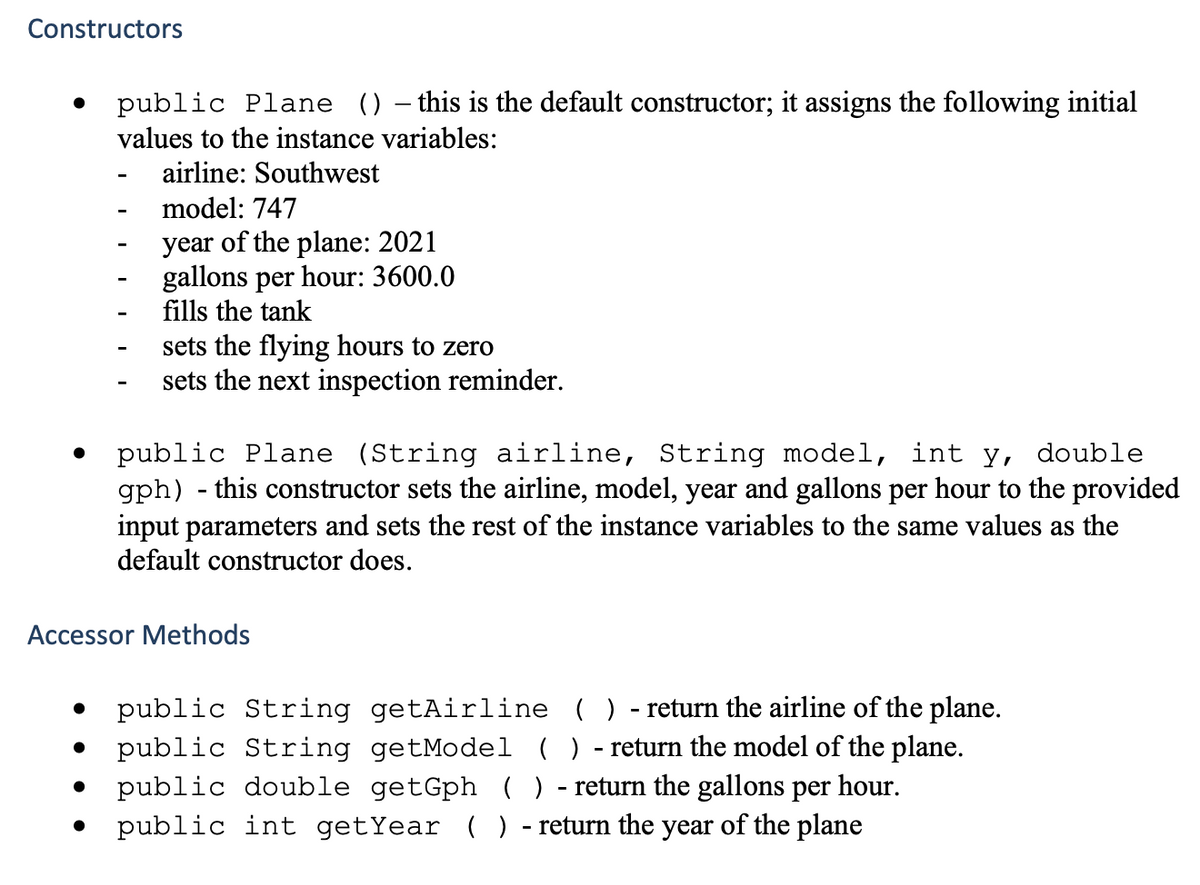 Constructors
public Plane () – this is the default constructor; it assigns the following initial
values to the instance variables:
airline: Southwest
model: 747
year of the plane: 2021
gallons per hour: 3600.0
fills the tank
sets the flying hours to zero
sets the next inspection reminder.
public Plane (String airline, String model, int y, double
gph) - this constructor sets the airline, model, year and gallons per hour to the provided
input parameters and sets the rest of the instance variables to the same values as the
default constructor does.
Accessor Methods
public String getAirline ( ) - return the airline of the plane.
public String getModel ( ) - return the model of the plane.
public double getGph ( ) - return the gallons per hour.
public int getYear () - return the year of the plane
