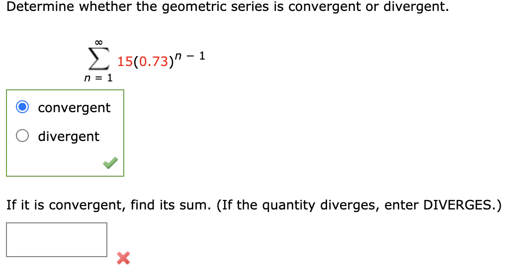 Determine whether the geometric series is convergent or divergent.
00
2 15(0.73)" – 1
n = 1
convergent
divergent
If it is convergent, find its sum. (If the quantity diverges, enter DIVERGES.)
