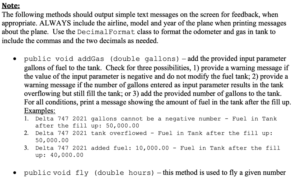 Note:
The following methods should output simple text messages on the screen for feedback, when
appropriate. ALWAYS include the airline, model and year of the plane when printing messages
about the plane. Use the DecimalFormat class to format the odometer and gas in tank to
include the commas and the two decimals as needed.
public void addGas (double gallons) – add the provided input parameter
gallons of fuel to the tank. Check for three possibilities, 1) provide a warning message if
the value of the input parameter is negative and do not modify the fuel tank; 2) provide a
warning message if the number of gallons entered as input parameter results in the tank
overflowing but still fill the tank; or 3) add the provided number of gallons to the tank.
For all conditions, print a message showing the amount of fuel in the tank after the fill up.
Examples:
Delta 747 2021 gallons cannot be a negative number
after the fill up: 50,000.00
1.
Fuel in Tank
2.
Delta 747 2021 tank overflowed
Fuel in Tank after the fill up:
50,000.00
3.
Delta 747 2021 added fuel: 10,000.00
Fuel in Tank after the fill
up: 40,000.00
public void fly (double hours) – this method is used to fly a given number
