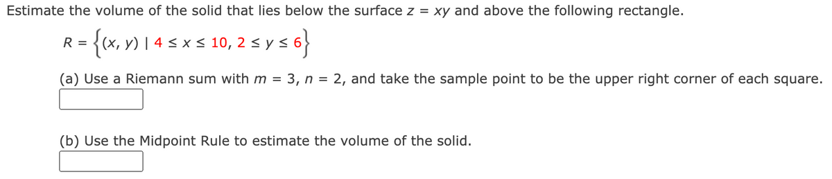Estimate the volume of the solid that lies below the surface z = xy and above the following rectangle.
{(x, y) | 4 < x < 10, 2 < y <
R =
(a) Use a Riemann sum with m = 3, n = 2, and take the sample point to be the upper right corner of each square.
(b) Use the Midpoint Rule to estimate the volume of the solid.
